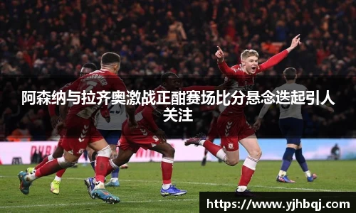 阿森纳与拉齐奥激战正酣赛场比分悬念迭起引人关注