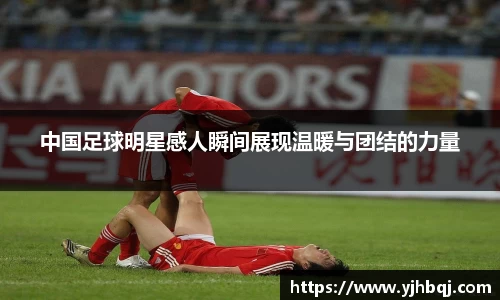 中国足球明星感人瞬间展现温暖与团结的力量